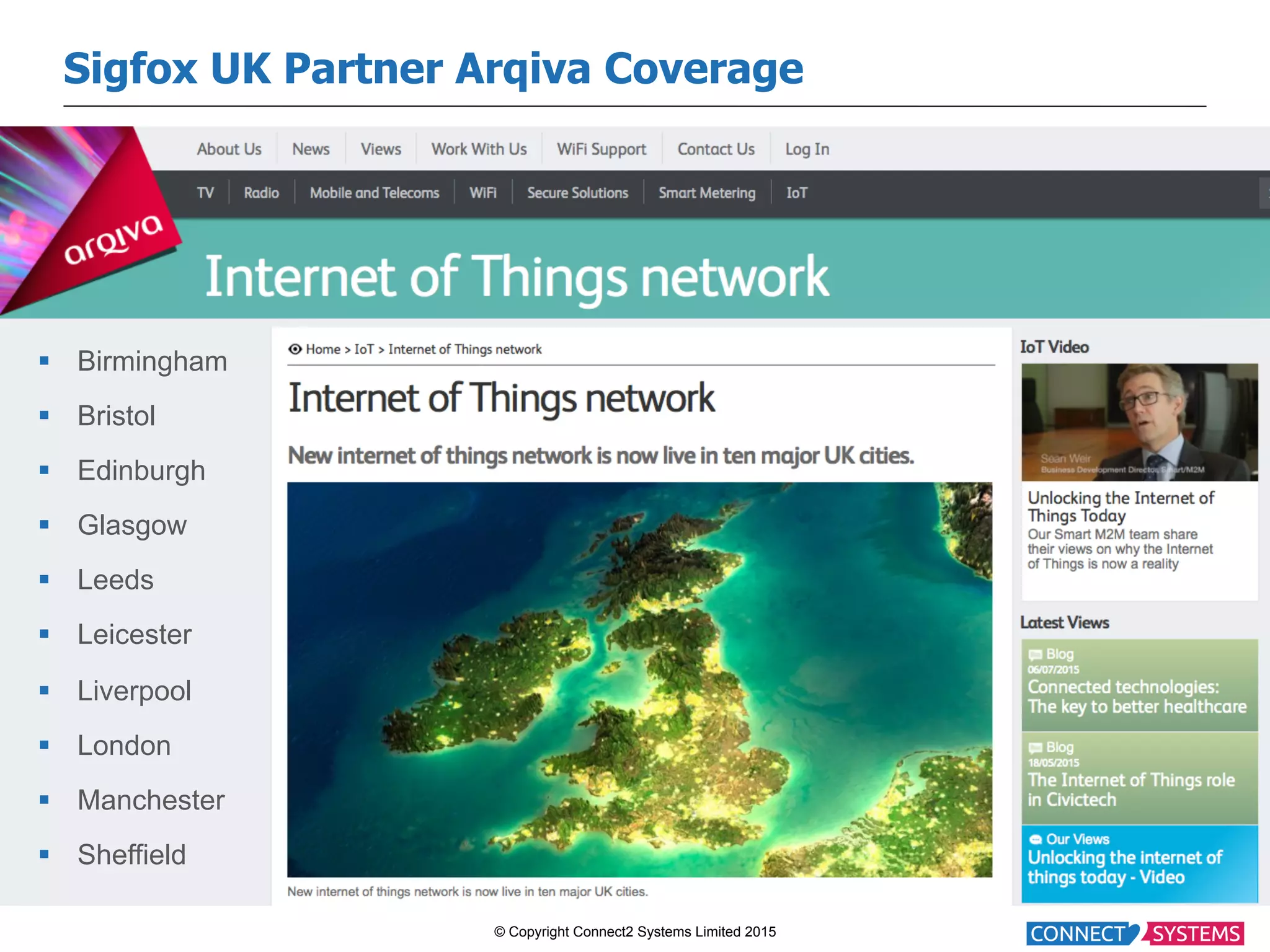 © Copyright Connect2 Systems Limited 2015 Sigfox UK Partner Arqiva Coverage §  Birmingham §  Bristol §  Edinburgh §  Glasgow §  Leeds §  Leicester §  Liverpool §  London §  Manchester §  Sheffield 