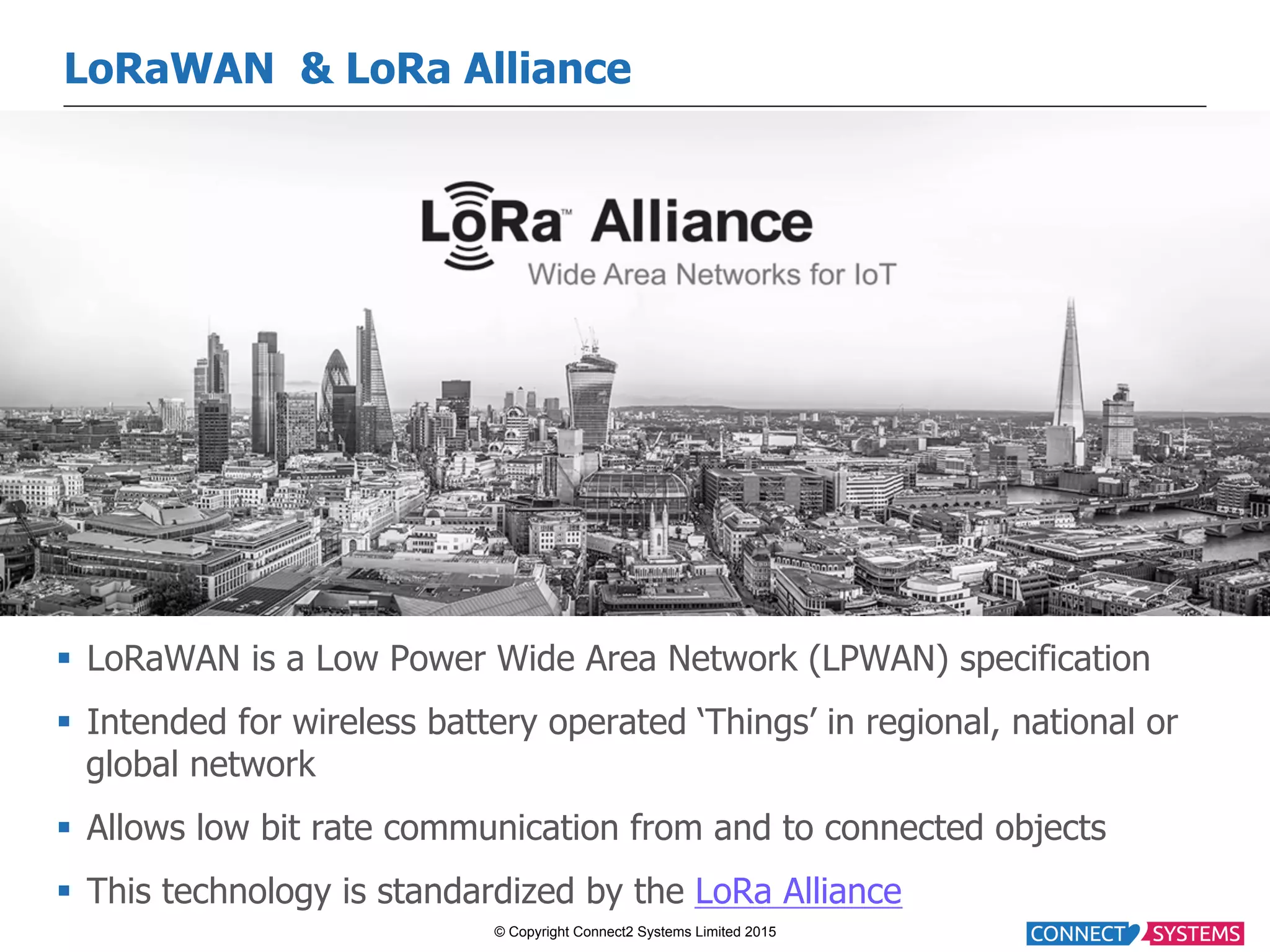 © Copyright Connect2 Systems Limited 2015 LoRaWAN & LoRa Alliance §  LoRaWAN is a Low Power Wide Area Network (LPWAN) specification §  Intended for wireless battery operated ‘Things’ in regional, national or global network §  Allows low bit rate communication from and to connected objects §  This technology is standardized by the LoRa Alliance 