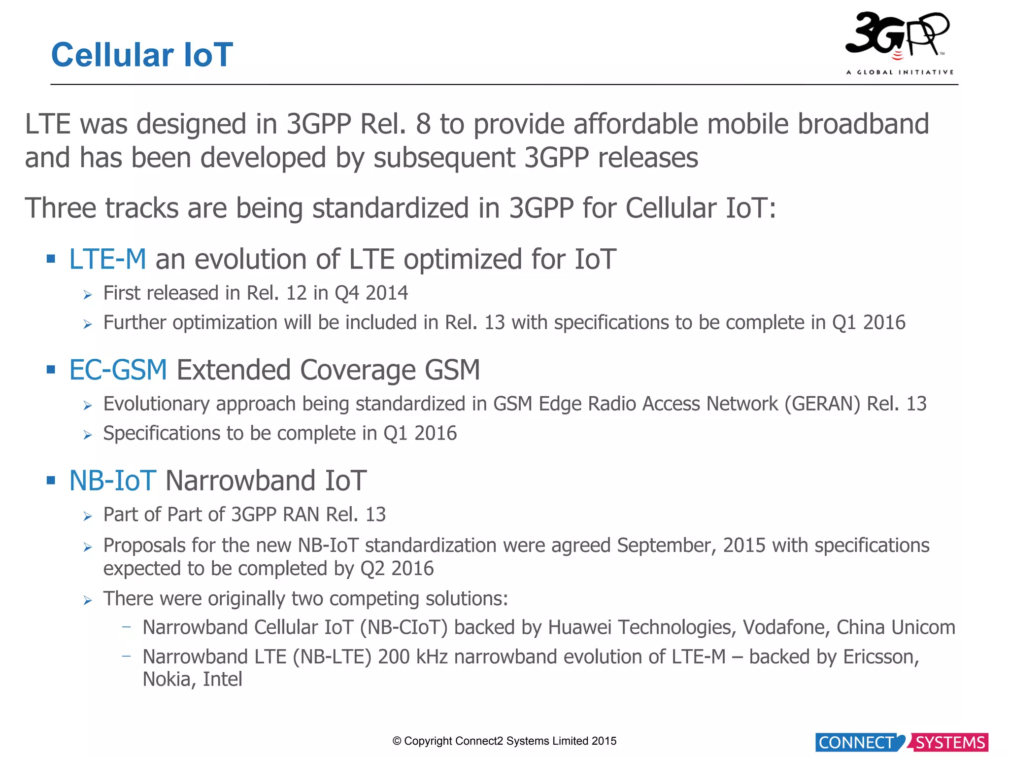 © Copyright Connect2 Systems Limited 2015 Cellular IoT LTE was designed in 3GPP Rel. 8 to provide affordable mobile broadband and has been developed by subsequent 3GPP releases Three tracks are being standardized in 3GPP for Cellular IoT: §  LTE-M an evolution of LTE optimized for IoT Ø  First released in Rel. 12 in Q4 2014 Ø  Further optimization will be included in Rel. 13 with specifications to be complete in Q1 2016 §  EC-GSM Extended Coverage GSM Ø  Evolutionary approach being standardized in GSM Edge Radio Access Network (GERAN) Rel. 13 Ø  Specifications to be complete in Q1 2016 §  NB-IoT Narrowband IoT Ø  Part of Part of 3GPP RAN Rel. 13 Ø  Proposals for the new NB-IoT standardization were agreed September, 2015 with specifications expected to be completed by Q2 2016 Ø  There were originally two competing solutions: -  Narrowband Cellular IoT (NB-CIoT) backed by Huawei Technologies, Vodafone, China Unicom -  Narrowband LTE (NB-LTE) 200 kHz narrowband evolution of LTE-M – backed by Ericsson, Nokia, Intel 