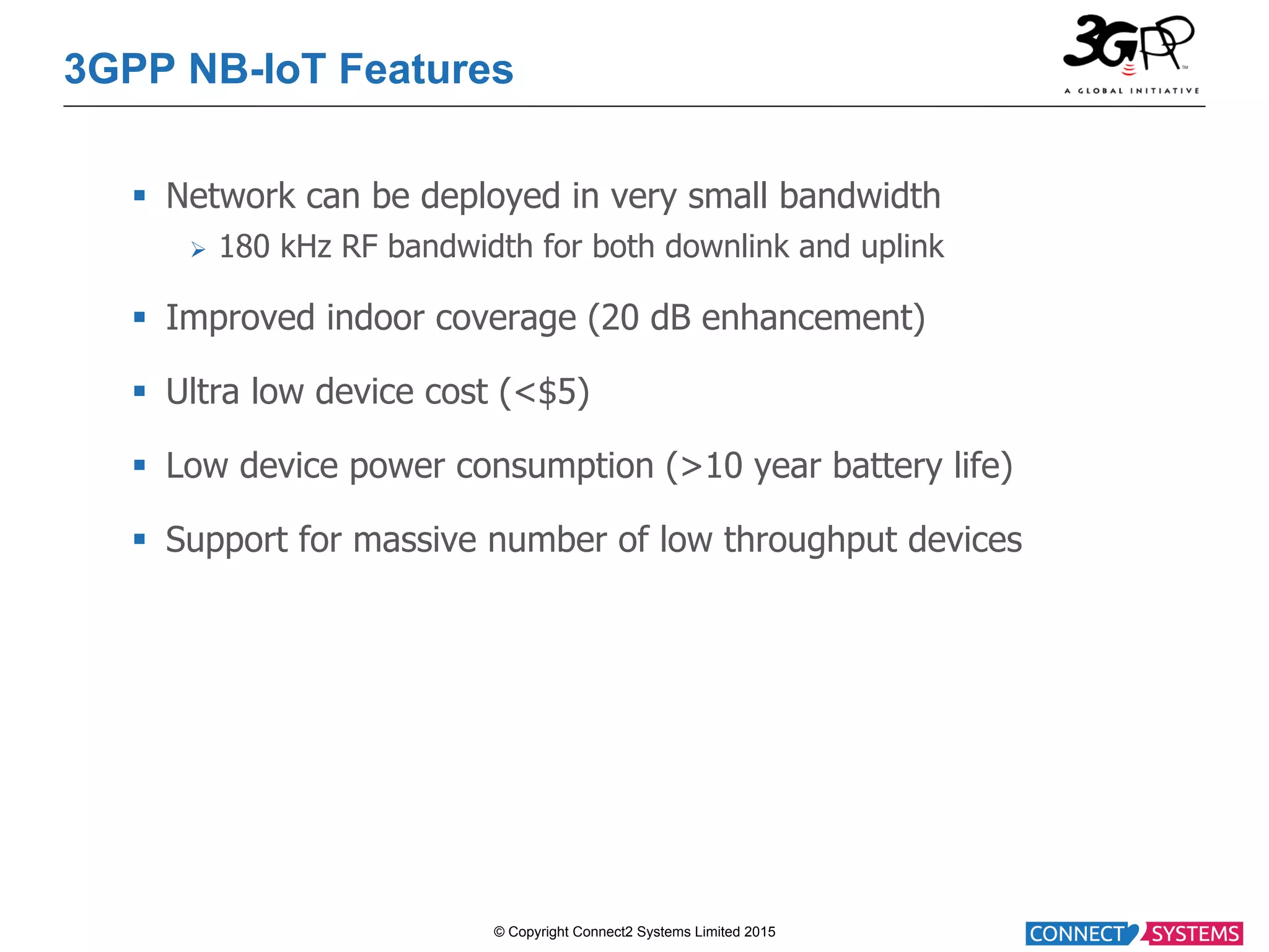 © Copyright Connect2 Systems Limited 2015 3GPP NB-IoT Features §  Network can be deployed in very small bandwidth Ø  180 kHz RF bandwidth for both downlink and uplink §  Improved indoor coverage (20 dB enhancement) §  Ultra low device cost (<$5) §  Low device power consumption (>10 year battery life) §  Support for massive number of low throughput devices 