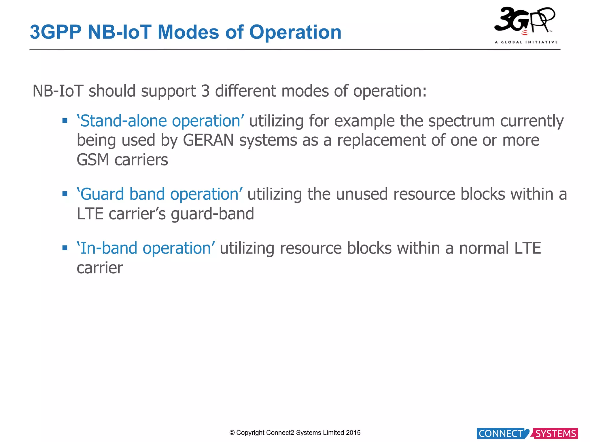 © Copyright Connect2 Systems Limited 2015 3GPP NB-IoT Modes of Operation NB-IoT should support 3 different modes of operation: §  ‘Stand-alone operation’ utilizing for example the spectrum currently being used by GERAN systems as a replacement of one or more GSM carriers §  ‘Guard band operation’ utilizing the unused resource blocks within a LTE carrier’s guard-band §  ‘In-band operation’ utilizing resource blocks within a normal LTE carrier 