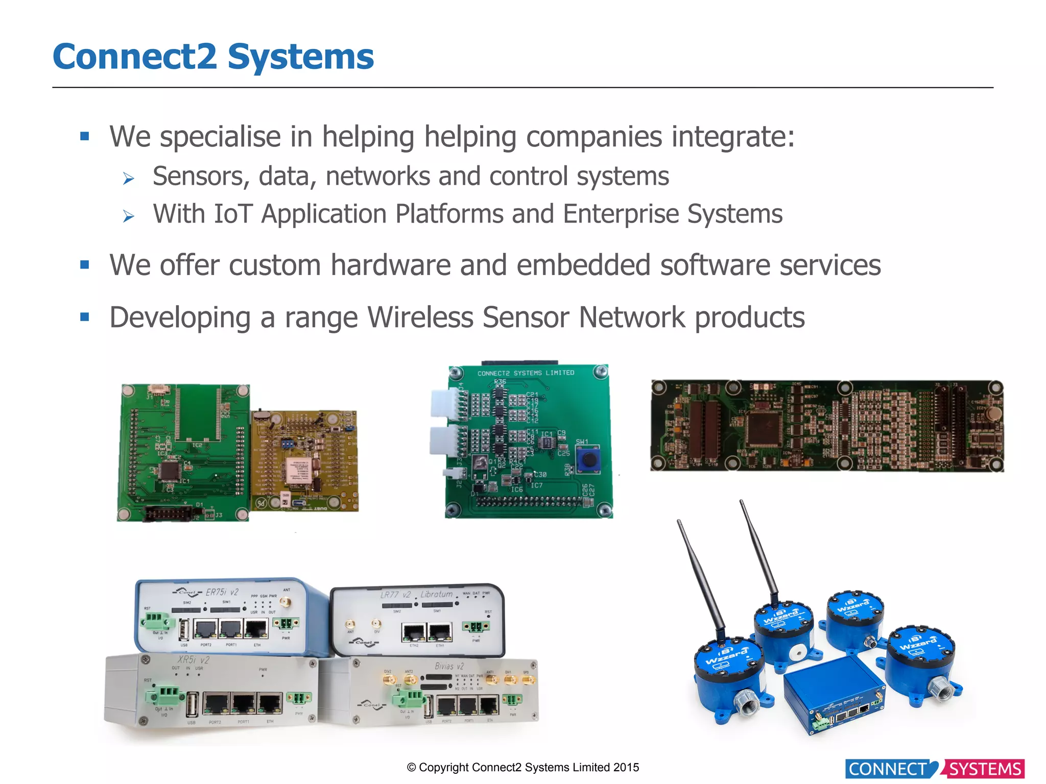 © Copyright Connect2 Systems Limited 2015 Connect2 Systems §  We specialise in helping helping companies integrate: Ø  Sensors, data, networks and control systems Ø  With IoT Application Platforms and Enterprise Systems §  We offer custom hardware and embedded software services §  Developing a range Wireless Sensor Network products 
