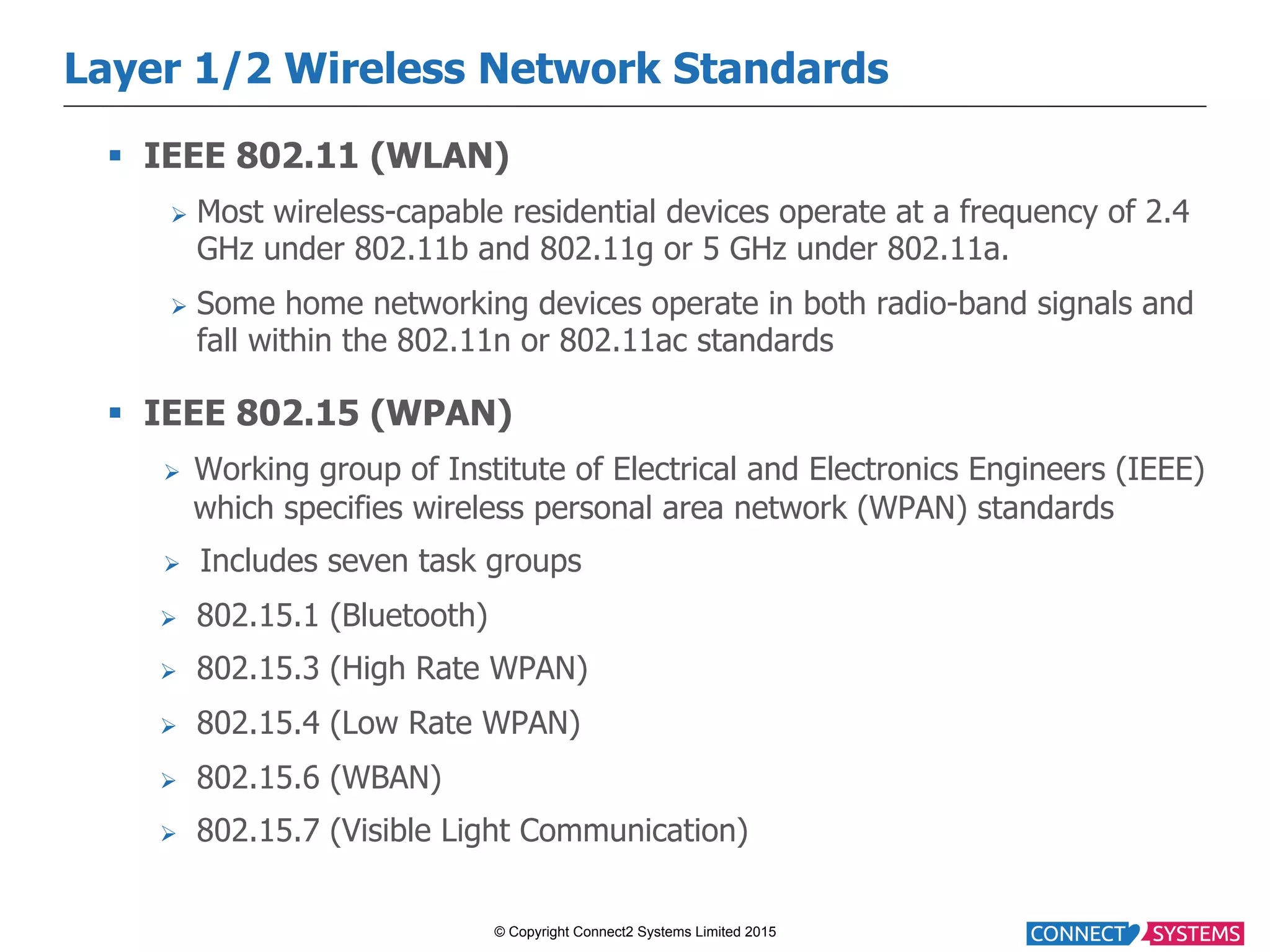 © Copyright Connect2 Systems Limited 2015 Layer 1/2 Wireless Network Standards §  IEEE 802.11 (WLAN) Ø  Most wireless-capable residential devices operate at a frequency of 2.4 GHz under 802.11b and 802.11g or 5 GHz under 802.11a. Ø  Some home networking devices operate in both radio-band signals and fall within the 802.11n or 802.11ac standards §  IEEE 802.15 (WPAN) Ø  Working group of Institute of Electrical and Electronics Engineers (IEEE) which specifies wireless personal area network (WPAN) standards Ø  Includes seven task groups Ø  802.15.1 (Bluetooth) Ø  802.15.3 (High Rate WPAN) Ø  802.15.4 (Low Rate WPAN) Ø  802.15.6 (WBAN) Ø  802.15.7 (Visible Light Communication) 