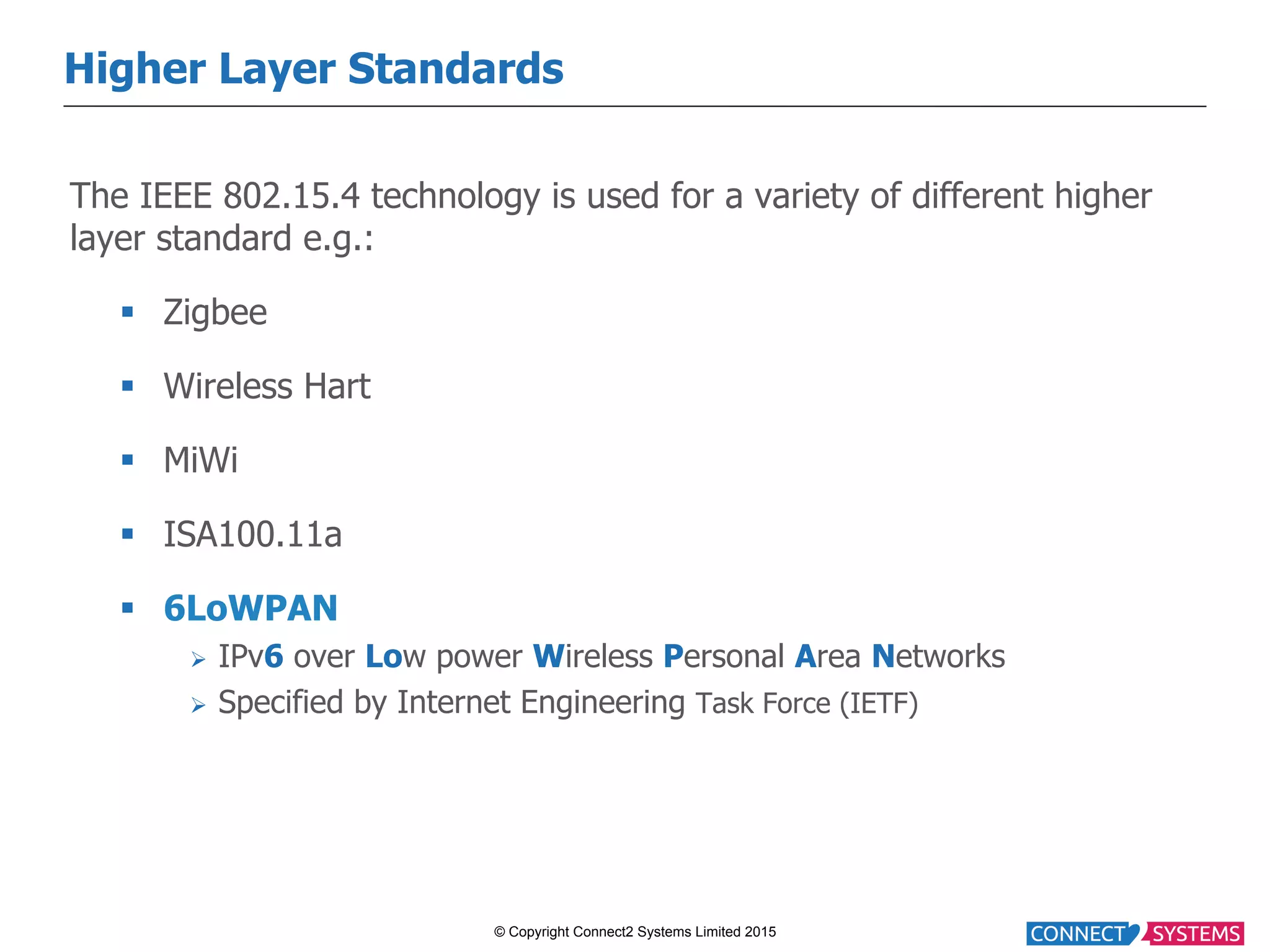 © Copyright Connect2 Systems Limited 2015 Higher Layer Standards The IEEE 802.15.4 technology is used for a variety of different higher layer standard e.g.: §  Zigbee §  Wireless Hart §  MiWi §  ISA100.11a §  6LoWPAN Ø  IPv6 over Low power Wireless Personal Area Networks Ø  Specified by Internet Engineering Task Force (IETF) 