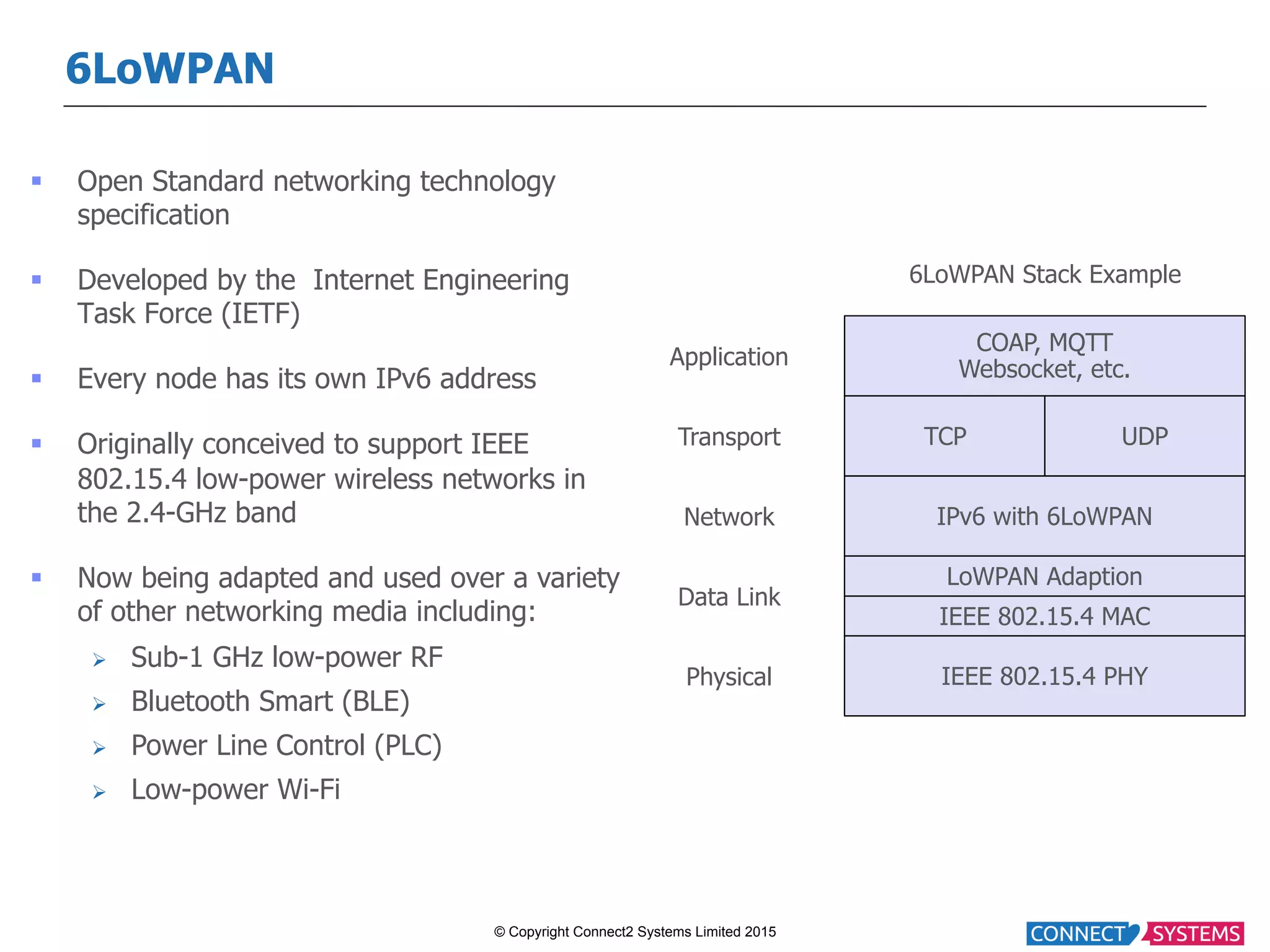 © Copyright Connect2 Systems Limited 2015 6LoWPAN §  Open Standard networking technology specification §  Developed by the Internet Engineering Task Force (IETF) §  Every node has its own IPv6 address §  Originally conceived to support IEEE 802.15.4 low-power wireless networks in the 2.4-GHz band §  Now being adapted and used over a variety of other networking media including: Ø  Sub-1 GHz low-power RF Ø  Bluetooth Smart (BLE) Ø  Power Line Control (PLC) Ø  Low-power Wi-Fi COAP, MQTT Websocket, etc. IPv6 with 6LoWPAN IEEE 802.15.4 MAC IEEE 802.15.4 PHY LoWPAN Adaption TCP UDP Application Transport Network Data Link Physical 6LoWPAN Stack Example 