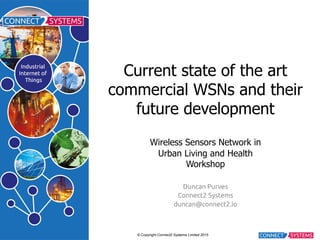 © Copyright Connect2 Systems Limited 2015
Current state of the art
commercial WSNs and their
future development
Wireless Sensors Network in
Urban Living and Health
Workshop
Duncan Purves
Connect2 Systems
duncan@connect2.io
 