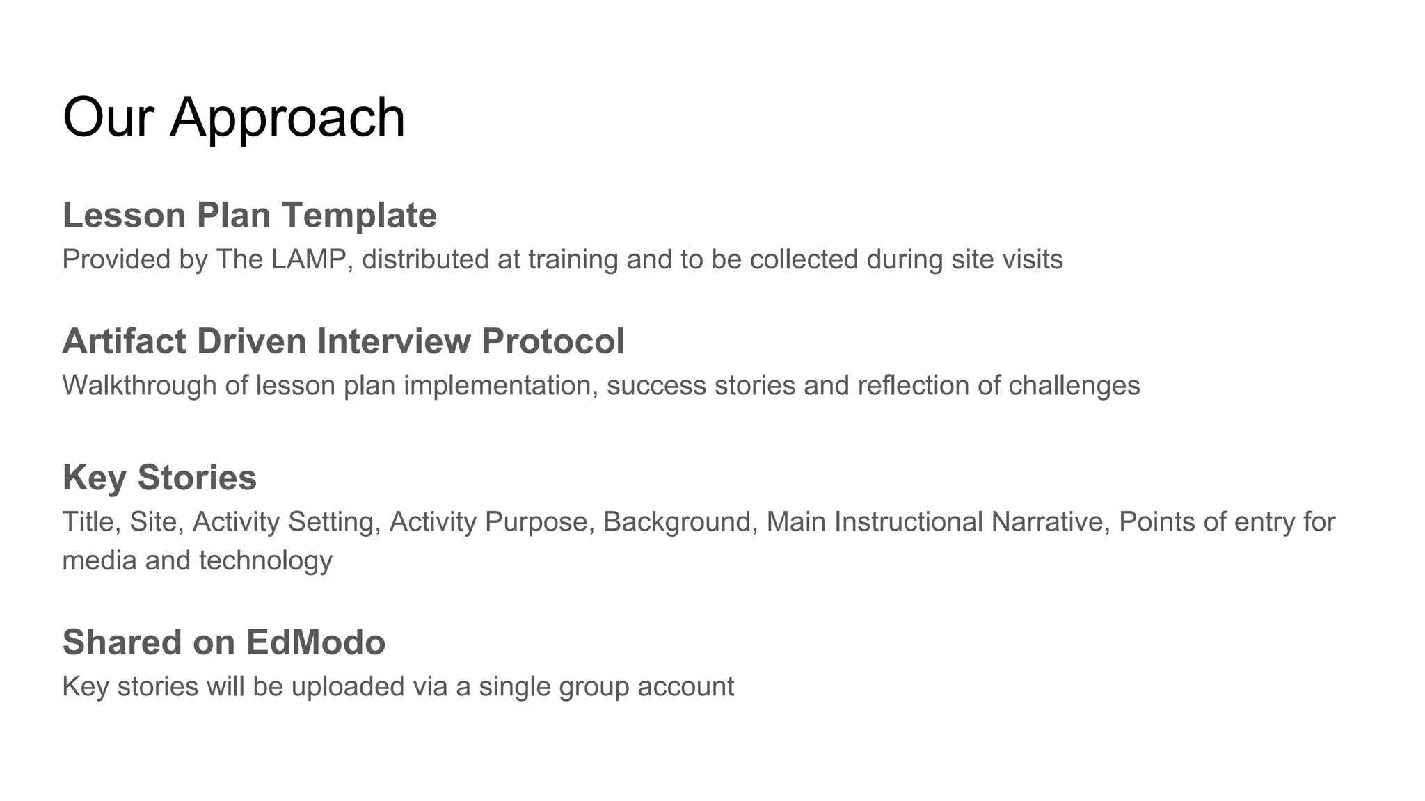 Our Approach
Lesson Plan Template
Provided by The LAMP, distributed at training and to be collected during site visits
Artifact Driven Interview Protocol
Walkthrough of lesson plan implementation, success stories and reflection of challenges
Key Stories
Title, Site, Activity Setting, Activity Purpose, Background, Main Instructional Narrative, Points of entry for
media and technology
Shared on EdModo
Key stories will be uploaded via a single group account
 