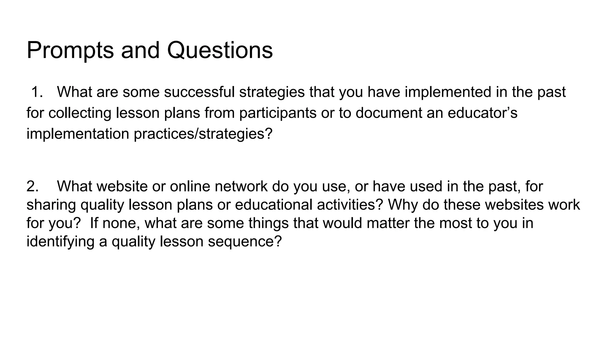 Prompts and Questions
1. What are some successful strategies that you have implemented in the past
for collecting lesson plans from participants or to document an educator’s
implementation practices/strategies?
2. What website or online network do you use, or have used in the past, for
sharing quality lesson plans or educational activities? Why do these websites work
for you? If none, what are some things that would matter the most to you in
identifying a quality lesson sequence?
 
