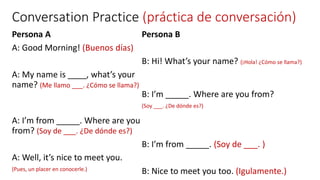 Conversation Practice (práctica de conversación)
Persona A
A: Good Morning! (Buenos días)
A: My name is ____, what’s your
name? (Me llamo ___. ¿Cómo se llama?)
A: I’m from _____. Where are you
from? (Soy de ___. ¿De dónde es?)
A: Well, it’s nice to meet you.
(Pues, un placer en conocerle.)
Persona B
B: Hi! What’s your name? (¡Hola! ¿Cómo se llama?)
B: I’m _____. Where are you from?
(Soy ___. ¿De dónde es?)
B: I’m from _____. (Soy de ___. )
B: Nice to meet you too. (Igulamente.)
 