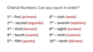 Ordinal Numbers: Can you count in order?
1st – first (primero)
2nd – second (segundo)
3rd – third (tercero)
4th – fourth (cuarto)
5th – fifth (quinto)
6th – sixth (sexto)
7th – seventh (séptimo)
8th – eighth (octavo)
9th – ninth (noveno)
10th – tenth (décimo)
 