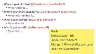 • When is your birthday? (¿Cuando es tu cumpleaños?)
• My birthday is …
• What’s your phone number? (¿Cuál es tu número de telefono?)
• My phone number is…
• What’s your address? (¿Cuál es tu dirección?)
• My address is…
• What’s your email? (¿Cuál es tu email?)
• My email is…
 