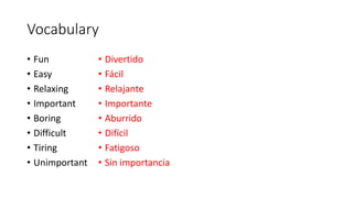 Vocabulary
• Fun
• Easy
• Relaxing
• Important
• Boring
• Difficult
• Tiring
• Unimportant
• Divertido
• Fácil
• Relajante
• Importante
• Aburrido
• Difícil
• Fatigoso
• Sin importancia
 