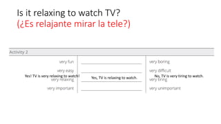Is it relaxing to watch TV?
(¿Es relajante mirar la tele?)
Yes! TV is very relaxing to watch! Yes, TV is relaxing to watch. No, TV is very tiring to watch.
 