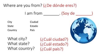 I am from _______. (Soy de _______)
City
State
Country
Ciudad
Estado
País
What city?
What state?
What country?
(¿Cuál ciudad?)
(¿Cuál estado?)
(¿Cuál país?)
Where are you from? (¿De dónde eres?)
 