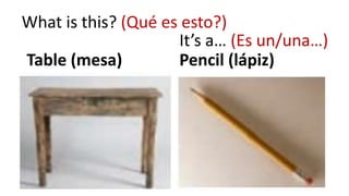Table (mesa) Pencil (lápiz)
What is this? (Qué es esto?)
It’s a… (Es un/una…)
 