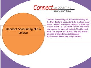Connect Accounting NZ is
unique
Connect Accounting NZ, has been working for
the New Zealand accountants for the last seven
years. Connect Accounting assigns a fixed team
to each client, i.e., you don’t have to deal with a
new person for every other task. The Connect
team has a quick turn around time and all the
jobs are reviewed in an independent
environment before reaching the client.
 