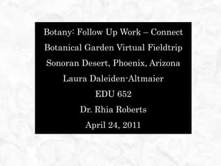 Botany: Follow Up Work – Connect Botanical Garden Virtual Fieldtrip Sonoran Desert, Phoenix, Arizona Laura Daleiden-Altmaier EDU 652 Dr. Rhia Roberts April 24, 2011 