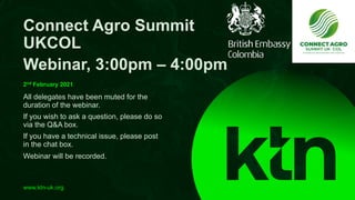www.ktn-uk.org
All delegates have been muted for the
duration of the webinar.
If you wish to ask a question, please do so
via the Q&A box.
If you have a technical issue, please post
in the chat box.
Webinar will be recorded.
Connect Agro Summit
UKCOL
Webinar, 3:00pm – 4:00pm
2nd February 2021
 