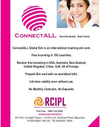 ConnectALL
Rajeswari Communications Infra Private Limited
Toll Free : 1800-123-2550
www.connectall.in
Anywhere. Anytime.
4th Floor, Gumidelli Towers, 1-10-39 to 44, Old Airport Road, Begumpet,
HYDERABAD. 500 016. TELANGANA. INDIA.
ConnectALL Global Sim is an international roaming sim card.
Free incoming in 150 countries.
Receive free incoming in USA, Australia, New Zealand,
United Kingdom, China, Gulf, All of Europe.
Prepaid Sim card with no exorbitant bills.
Life time validity even without use.
No Monthly Contracts, No Deposits.
 