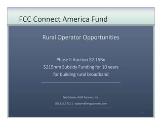 FCC Connect America Fund
Rural Operator Opportunities
Phase II Auction $2.15Bn
$215mm Subsidy Funding for 10 years
for building rural broadband
___________________________________________
Ted Osborn, WISP Partners, Inc.
303.817.5732 | tosborn@wisppartners.com
___________________________________________
1
 