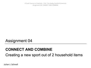 A Crash Course on Creativity – Prof. Tina Seelig, Stanford University
                               - Assignment 04: CONNECT AND COMBINE -




 Assignment 04

 CONNECT AND COMBINE
 Creating a new sport out of 2 household items

Julian J. Schnell
 