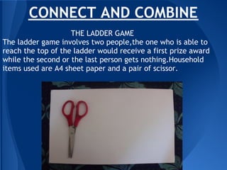 CONNECT AND COMBINE
                    THE LADDER GAME
The ladder game involves two people,the one who is able to
reach the top of the ladder would receive a first prize award
while the second or the last person gets nothing.Household
items used are A4 sheet paper and a pair of scissor.
 