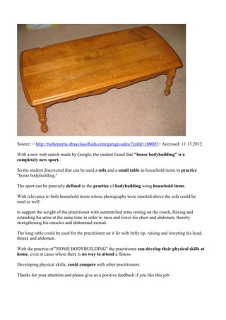 Source: < http://rochesterny.ebayclassifieds.com/garage-sales/?catId=100007> Accessed: 11.13.2012.

With a new web search made by Google, the student found that "house bodybuilding" is a
completely new sport.

So the student discovered that can be used a sofa and a small table as household items to practice
"home bodybuilding."

The sport can be precisely defined as the practice of bodybuilding using household items.

With relevance to both household items whose photographs were inserted above the sofa could be
used as well:

to support the weight of the practitioner with outstretched arms resting on the couch, flexing and
extending his arms at the same time in order to raise and lower his chest and abdomen, thereby
strengthening his muscles and abdominal menial.

The long table could be used for the practitioner on it lie with belly up, raising and lowering his head,
thorax and abdomen.

With the practice of "HOME BODYBUILDING" the practitioner can develop their physical skills at
home, even in cases where there is no way to attend a fitness.

Developing physical skills, could compete with other practitioners.

Thanks for your attention and please give us a positive feedback if you like this job.
 