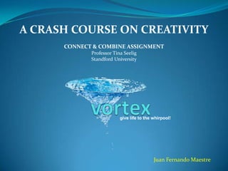 A CRASH COURSE ON CREATIVITY
      CONNECT & COMBINE ASSIGNMENT
             Professor Tina Seelig
             Standford University




                          give life to the whirpool!




                                           Juan Fernando Maestre
 