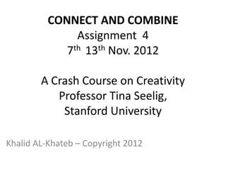 CONNECT AND COMBINE
               Assignment 4
             7th 13th Nov. 2012

        A Crash Course on Creativity
           Professor Tina Seelig,
            Stanford University

Khalid AL-Khateb – Copyright 2012
 