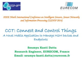 CCT: Connect and Control Things
A Novel Mobile Application to Manage M2M Devices and
Endpoints
Soumya Kanti Datta
Research Engineer, EURECOM, France
Email: soumya-kanti.datta@eurecom.fr
IEEE Ninth International Conference on Intelligent Sensors, Sensor Networks
and Information Processing (ISSNIP 2014)
 