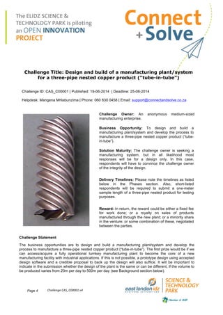 Page 4 Challenge	
  CAS_C00001	
  v4	
  
Challenge Title: Design and build of a manufacturing plant/system
for a three-pipe nested copper product (“tube-in-tube”)
Challenge ID: CAS_C00001 | Published: 19-06-2014 | Deadline: 25-08-2014
Helpdesk: Mangena Mhlabunzima | Phone: 060 830 0458 | Email: support@connectandsolve.co.za
Challenge Owner: An anonymous medium-sized
manufacturing enterprise.
Business Opportunity: To design and build a
manufacturing plant/system and develop the process to
manufacture a three-pipe nested copper product (“tube-
in-tube”).
Solution Maturity: The challenge owner is seeking a
manufacturing system, but in all likelihood most
responses will be for a design only. In this case,
respondents will have to convince the challenge owner
of the integrity of the design.
Delivery Timelines: Please note the timelines as listed
below in the Phases section. Also, short-listed
respondents will be required to submit a one-meter
sample length of a three-pipe nested product for testing
purposes.
Reward: In return, the reward could be either a fixed fee
for work done; or a royalty on sales of products
manufactured through the new plant; or a minority share
in the venture; or some combination of these, negotiated
between the parties.
Challenge Statement
The business opportunities are to design and build a manufacturing plant/system and develop the
process to manufacture a three-pipe nested copper product (“tube-in-tube”). The first prize would be if we
can access/acquire a fully operational turnkey manufacturing plant to become the core of a new
manufacturing facility with industrial applications. If this is not possible, a prototype design using accepted
design software and a credible proposal to back up the design will also suffice. It will be important to
indicate in the submission whether the design of the plant is the same or can be different, if the volume to
be produced varies from 20m per day to 500m per day (see Background section below).
 