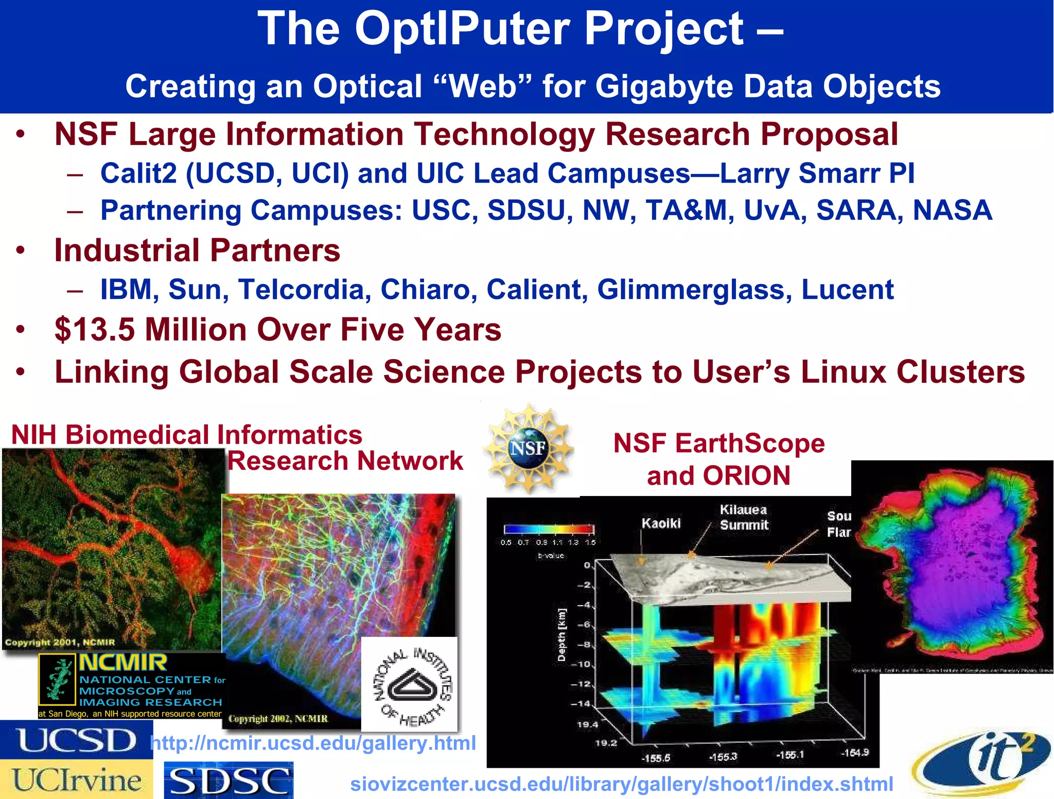 The OptIPuter Project –    Creating an Optical “Web” for Gigabyte Data Objects NSF Large Information Technology Research Proposal Calit2 (UCSD, UCI) and UIC Lead Campuses—Larry Smarr PI Partnering Campuses: USC, SDSU, NW, TA&M, UvA, SARA, NASA Industrial Partners IBM, Sun, Telcordia, Chiaro, Calient, Glimmerglass, Lucent $13.5 Million Over Five Years Linking Global Scale Science Projects to User’s Linux Clusters NIH Biomedical Informatics NSF EarthScope and ORION http://ncmir.ucsd.edu/gallery.html siovizcenter.ucsd.edu/library/gallery/shoot1/index.shtml Research Network 