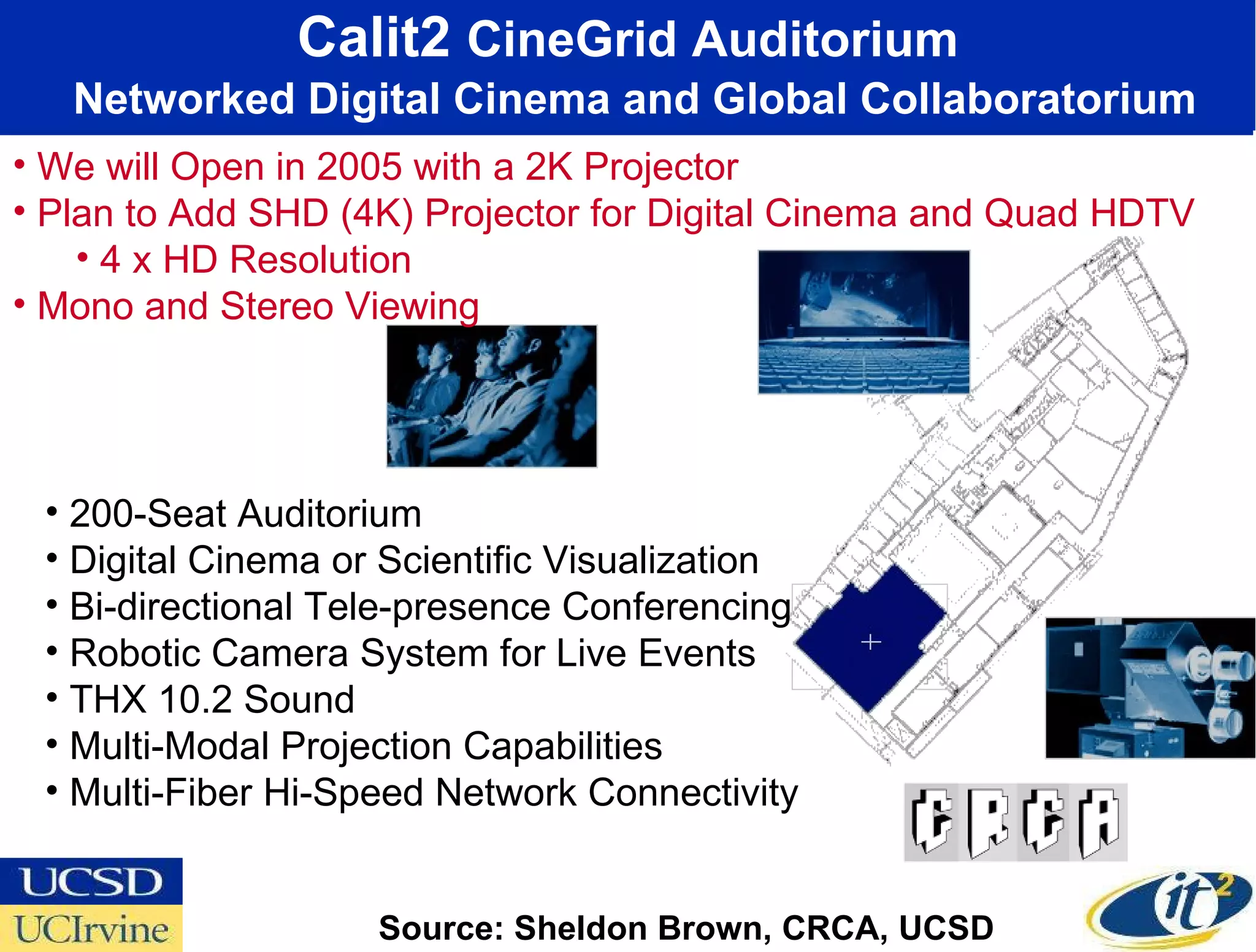Calit2  CineGrid Auditorium   Networked Digital Cinema and Global Collaboratorium 200-Seat Auditorium Digital Cinema or Scientific Visualization  Bi-directional Tele-presence Conferencing Robotic Camera System for Live Events  THX 10.2 Sound  Multi-Modal Projection Capabilities Multi-Fiber Hi-Speed Network Connectivity Source: Sheldon Brown, CRCA, UCSD We will Open in 2005 with a 2K Projector Plan to Add SHD (4K) Projector for Digital Cinema and Quad HDTV 4 x HD Resolution Mono and Stereo Viewing 