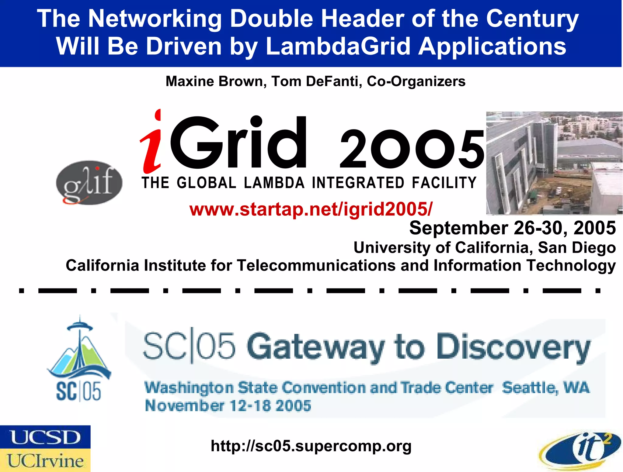 September 26-30, 2005 University of California, San Diego California Institute for Telecommunications and Information Technology The Networking Double Header of the Century  Will Be Driven by LambdaGrid Applications i Grid  2 oo 5 T   H   E  G   L   O   B   A   L  L   A   M   B   D   A  I   N   T   E   G   R   A   T   E   D  F   A   C   I   L   I   T   Y   Maxine Brown, Tom DeFanti, Co-Organizers www.startap.net/igrid2005/ http://sc05.supercomp.org 