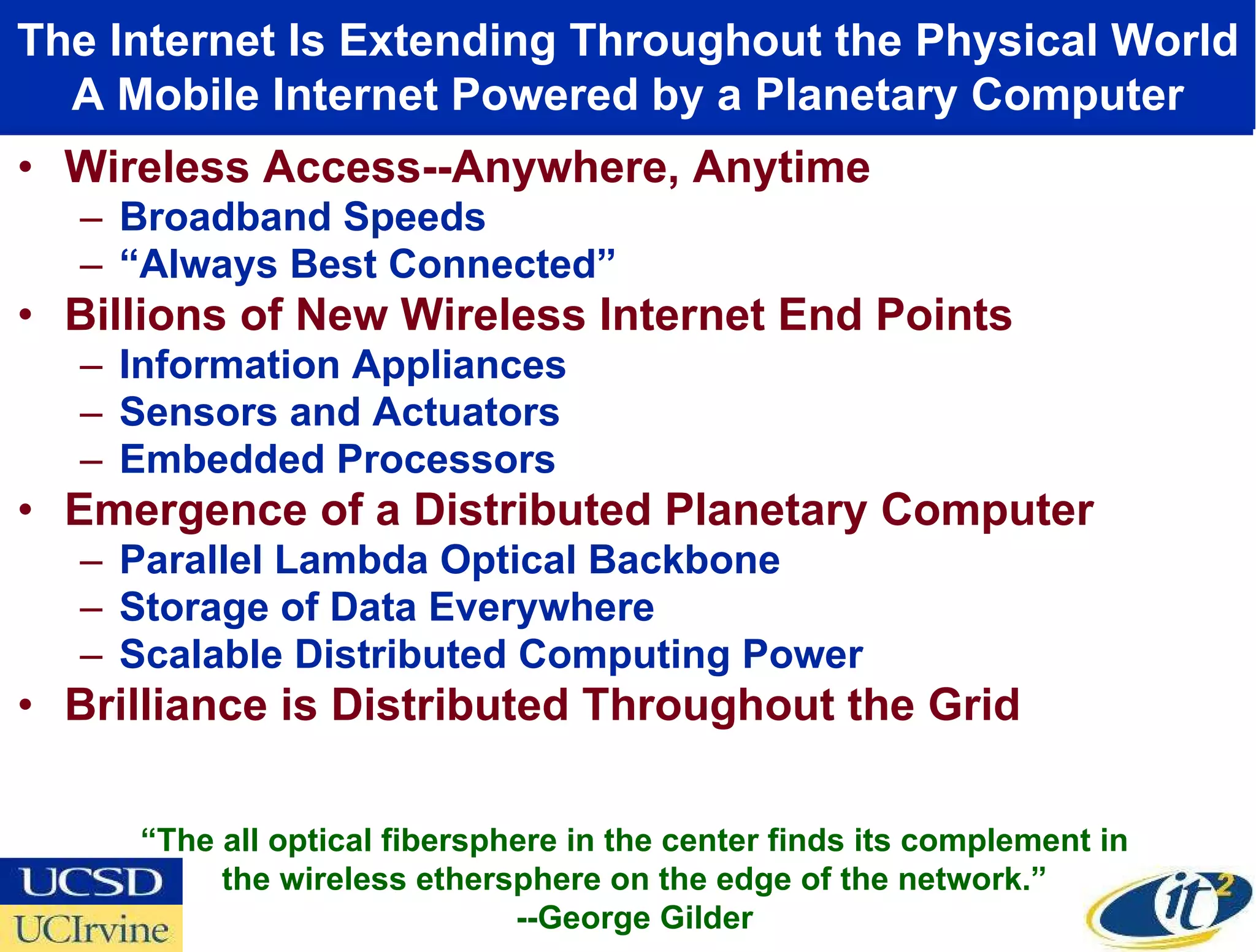 Wireless Access--Anywhere, Anytime Broadband Speeds “ Always Best Connected”  Billions of New Wireless Internet End Points Information Appliances Sensors and Actuators Embedded Processors Emergence of a Distributed Planetary Computer Parallel Lambda Optical Backbone Storage of Data Everywhere Scalable Distributed Computing Power Brilliance is Distributed Throughout the Grid The Internet Is Extending Throughout the Physical World A Mobile Internet Powered by a Planetary Computer “ The all optical fibersphere in the center finds its complement in the wireless ethersphere on the edge of the network.” --George Gilder 