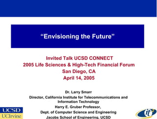 “ Envisioning the Future” Invited Talk UCSD CONNECT 2005 Life Sciences & High-Tech Financial Forum  San Diego, CA April 14, 2005 Dr. Larry Smarr Director, California Institute for Telecommunications and Information Technology Harry E. Gruber Professor,  Dept. of Computer Science and Engineering Jacobs School of Engineering, UCSD 