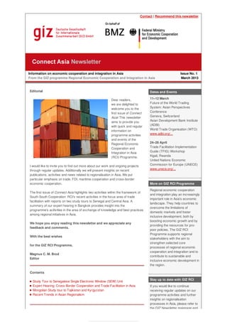 Contact | Recommend this newsletter
Information on economic cooperation and integration in Asia
From the GIZ programme Regional Economic Cooperation and Integration in Asia
Issue No. 1
March 2013
Editorial
Dear readers,
we are delighted to
welcome you to the
first issue of Connect
Asia! This newsletter
aims to provide you
with quick and regular
information on
programme activities
and events of the
Regional Economic
Cooperation and
Integration in Asia
(RCI) Programme.
I would like to invite you to find out more about our work and ongoing projects
through regular updates. Additionally we will present insights on recent
publications, activities and news related to regionalisation in Asia. We put
particular emphasis on trade, FDI, maritime cooperation and cross-border
economic cooperation.
The first issue of Connect Asia highlights two activities within the framework of
South-South Cooperation: RCI's recent activities in the focus area of trade
facilitation with reports on two study tours to Senegal and Central Asia. A
summary of our expert hearing in Bangkok provides insight into the
programme's acitivities in the area of exchange of knowledge and best practices
among regional initiatives in Asia.
We hope you enjoy reading this newsletter and we appreciate any
feedback and comments.
With the best wishes
for the GIZ RCI Programme,
Magnus C. M. Brod
Editor
Contents
Study Tour to Senegalese Single Electronic Window (SEW) Unit
Expert Hearing: Cross-Border Cooperation and Trade Facilitation in Asia
Mongolian Study tour to Tajikistan and Kyrgyzstan
Recent Trends in Asian Regionalism
Dates and Events
11–12 March
Future of the World Trading
System: Asian Perspectives
Conference
Geneva, Switzerland
Asian Development Bank Institute
(ADBI)
World Trade Organisation (WTO)
www.adbi.org/...
24–26 April
Trade Facilitation Implementation
Guide (TFIG) Workshop
Kigali, Rwanda
United Nations Economic
Commission for Europe (UNECE)
www.unece.org/...
More on GIZ RCI Programme
Regional economic cooperation
and integration play an increasingly
important role in Asia’s economic
landscape. They help countries to
overcome the limitations of
domestic markets and foster
inclusive development, both by
boosting economic growth and by
providing the resources for pro-
poor policies. The GIZ RCI
Programme supports regional
stakeholders with the aim to
strengthen selected core
processes of regional economic
cooperation and integration and to
contribute to sustainable and
inclusive economic development in
the region.
Stay up to date with GIZ RCI
If you would like to continue
receiving regular updates on our
programme activities and further
insights on regionalisation
processes in Asia, please refer to
the GIZ Newsletter mainpage and
 