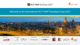 FHIR® is the registered trademark of HL7 and is used with the permission of HL7. The Flame Design mark is the registered trademark of HL7 and is used with the permission of HL7.
Welcome to the International HL7® FHIR® Developers Days 2017
 
