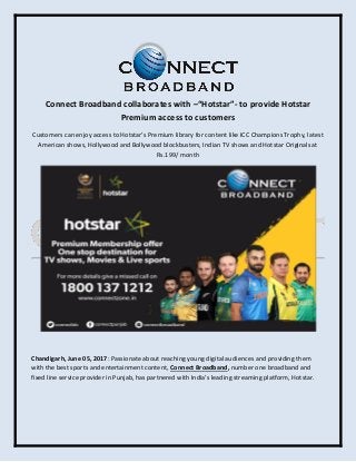 Connect Broadband collaborates with –“Hotstar”- to provide Hotstar
Premium access to customers
Customers can enjoy access to Hotstar’s Premium library for content like ICC Champions Trophy, latest
American shows, Hollywood and Bollywood blockbusters, Indian TV shows and Hotstar Originals at
Rs.199/ month
Chandigarh, June 05, 2017: Passionate about reaching young digital audiences and providing them
with the best sports and entertainment content, Connect Broadband, number one broadband and
fixed line service provider in Punjab, has partnered with India’s leading streaming platform, Hotstar.
 