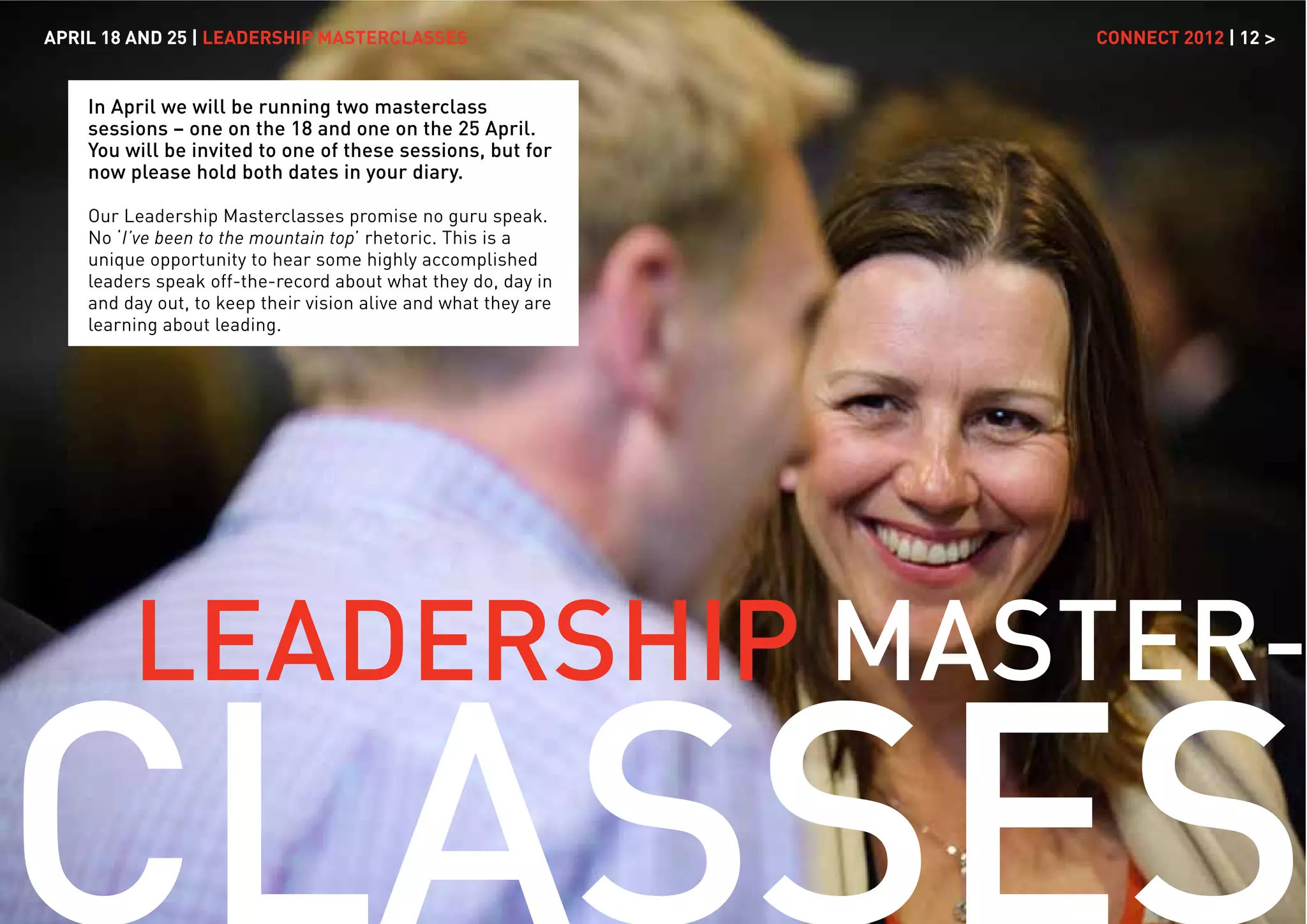 APRIL 18 AND 25 | LEADERSHIP MASTERCLASSES                      CONNECT 2012 | 12 >


    In April we will be running two masterclass
    sessions – one on the 18 and one on the 25 April.
    You will be invited to one of these sessions, but for
    now please hold both dates in your diary.

    Our Leadership Masterclasses promise no guru speak.
    No ‘I’ve been to the mountain top’ rhetoric. This is a
    unique opportunity to hear some highly accomplished
    leaders speak off-the-record about what they do, day in
    and day out, to keep their vision alive and what they are
    learning about leading.




         LEADERSHIP MASTER-
 