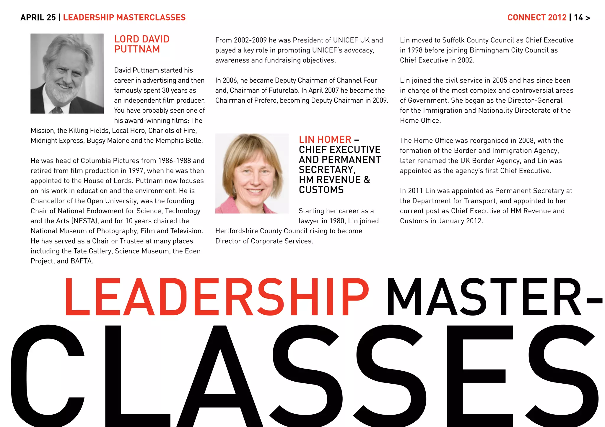 APRIL 25 | LEADERSHIP MASTERCLASSES                                                                                                                          CONNECT 2012 | 14 >

                              LORD DAVID                         From 2002-2009 he was President of UNICEF UK and          Lin moved to Suffolk County Council as Chief Executive
                              PUTTNAM                            played a key role in promoting UNICEF’s advocacy,         in 1998 before joining Birmingham City Council as
                                                                 awareness and fundraising objectives.                     Chief Executive in 2002.
                                David Puttnam started his
                                career in advertising and then   In 2006, he became Deputy Chairman of Channel Four        Lin joined the civil service in 2005 and has since been
                                famously spent 30 years as       and, Chairman of Futurelab. In April 2007 he became the   in charge of the most complex and controversial areas
                                an independent ﬁlm producer.     Chairman of Profero, becoming Deputy Chairman in 2009.    of Government. She began as the Director-General
                                You have probably seen one of                                                              for the Immigration and Nationality Directorate of the
                                his award-winning ﬁlms: The                                                                Home Ofﬁce.
  Mission, the Killing Fields, Local Hero, Chariots of Fire,
  Midnight Express, Bugsy Malone and the Memphis Belle.                                    LIN HOMER –                     The Home Ofﬁce was reorganised in 2008, with the
                                                                                           CHIEF EXECUTIVE                 formation of the Border and Immigration Agency,
  He was head of Columbia Pictures from 1986-1988 and                                      AND PERMANENT                   later renamed the UK Border Agency, and Lin was
  retired from ﬁlm production in 1997, when he was then                                    SECRETARY,                      appointed as the agency’s ﬁrst Chief Executive.
  appointed to the House of Lords. Puttnam now focuses                                     HM REVENUE &
  on his work in education and the environment. He is                                      CUSTOMS                         In 2011 Lin was appointed as Permanent Secretary at
  Chancellor of the Open University, was the founding                                                                      the Department for Transport, and appointed to her
  Chair of National Endowment for Science, Technology                                      Starting her career as a        current post as Chief Executive of HM Revenue and
  and the Arts (NESTA), and for 10 years chaired the                                       lawyer in 1980, Lin joined      Customs in January 2012.
  National Museum of Photography, Film and Television.           Hertfordshire County Council rising to become
  He has served as a Chair or Trustee at many places             Director of Corporate Services.
  including the Tate Gallery, Science Museum, the Eden
  Project, and BAFTA.




            LEADERSHIP MASTER-
 