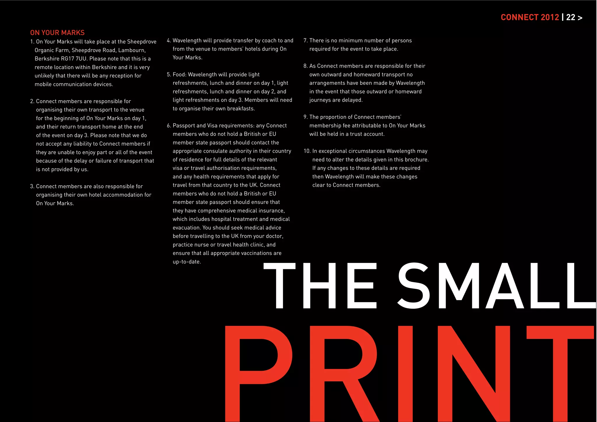 CONNECT 2012 | 22 >
ON YOUR MARKS
1. On Your Marks will take place at the Sheepdrove     4. Wavelength will provide transfer by coach to and   7. There is no minimum number of persons
  Organic Farm, Sheepdrove Road, Lambourn,                from the venue to members’ hotels during On           required for the event to take place.
  Berkshire RG17 7UU. Please note that this is a          Your Marks.
  remote location within Berkshire and it is very                                                            8. As Connect members are responsible for their
  unlikely that there will be any reception for        5. Food: Wavelength will provide light                   own outward and homeward transport no
  mobile communication devices.                           refreshments, lunch and dinner on day 1, light        arrangements have been made by Wavelength
                                                          refreshments, lunch and dinner on day 2, and          in the event that those outward or homeward
2. Connect members are responsible for                    light refreshments on day 3. Members will need        journeys are delayed.
   organising their own transport to the venue            to organise their own breakfasts.
   for the beginning of On Your Marks on day 1,                                                              9. The proportion of Connect members’
   and their return transport home at the end          6. Passport and Visa requirements: any Connect           membership fee attributable to On Your Marks
   of the event on day 3. Please note that we do          members who do not hold a British or EU               will be held in a trust account.
   not accept any liability to Connect members if         member state passport should contact the
   they are unable to enjoy part or all of the event      appropriate consulate authority in their country   10. In exceptional circumstances Wavelength may
   because of the delay or failure of transport that      of residence for full details of the relevant          need to alter the details given in this brochure.
   is not provided by us.                                 visa or travel authorisation requirements,             If any changes to these details are required
                                                          and any health requirements that apply for             then Wavelength will make these changes
3. Connect members are also responsible for               travel from that country to the UK. Connect            clear to Connect members.
   organising their own hotel accommodation for           members who do not hold a British or EU
   On Your Marks.                                         member state passport should ensure that
                                                          they have comprehensive medical insurance,
                                                          which includes hospital treatment and medical
                                                          evacuation. You should seek medical advice
                                                          before travelling to the UK from your doctor,
                                                         practice nurse or travel health clinic, and




                                                                                             THE SMALL
                                                         ensure that all appropriate vaccinations are
                                                         up-to-date.




                                                                         PRINT
 