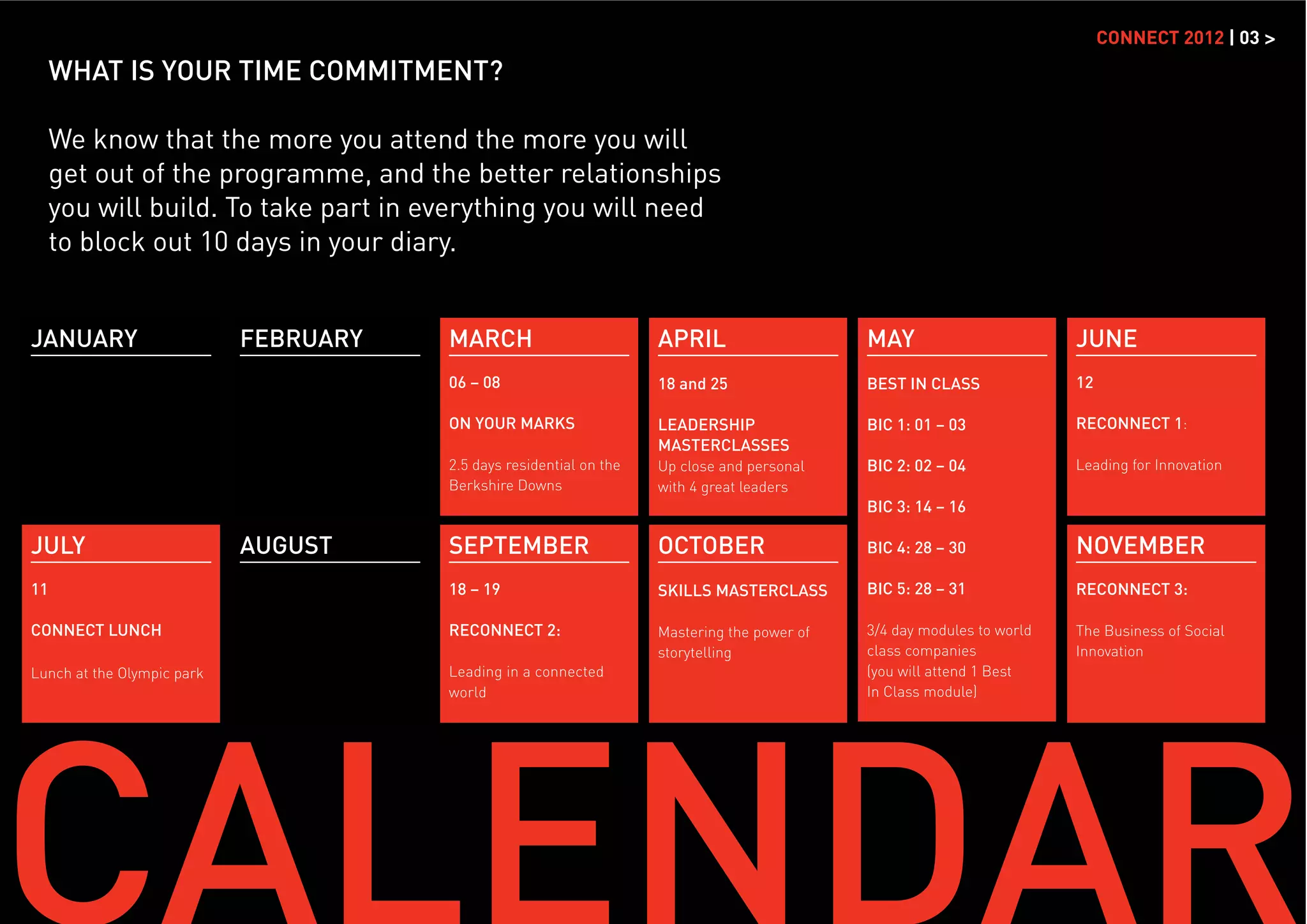 CONNECT 2012 | 03 >
     WHAT IS YOUR TIME COMMITMENT?

     We know that the more you attend the more you will
     get out of the programme, and the better relationships
     you will build. To take part in everything you will need
     to block out 10 days in your diary.


JANUARY                     FEBRUARY   MARCH                         APRIL                    MAY                        JUNE
                                       06 – 08                       18 and 25                BEST IN CLASS              12

                                       ON YOUR MARKS                 LEADERSHIP               BIC 1: 01 – 03             RECONNECT 1:
                                                                     MASTERCLASSES
                                       2.5 days residential on the   Up close and personal    BIC 2: 02 – 04             Leading for Innovation
                                       Berkshire Downs               with 4 great leaders
                                                                                              BIC 3: 14 – 16

JULY                        AUGUST     SEPTEMBER                     OCTOBER                  BIC 4: 28 – 30             NOVEMBER
11                                     18 – 19                       SKILLS MASTERCLASS       BIC 5: 28 – 31             RECONNECT 3:

CONNECT LUNCH                          RECONNECT 2:                  Mastering the power of   3/4 day modules to world   The Business of Social
                                                                     storytelling             class companies            Innovation
Lunch at the Olympic park              Leading in a connected                                 (you will attend 1 Best
                                       world                                                  In Class module)
 