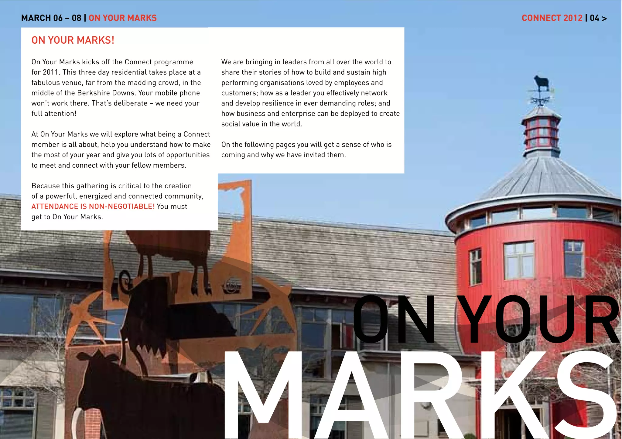 MARCH 06 – 08 | ON YOUR MARKS                                                                                        CONNECT 2012 | 04 >

  ON YOUR MARKS!

  On Your Marks kicks off the Connect programme              We are bringing in leaders from all over the world to
  for 2011. This three day residential takes place at a      share their stories of how to build and sustain high
  fabulous venue, far from the madding crowd, in the         performing organisations loved by employees and
  middle of the Berkshire Downs. Your mobile phone           customers; how as a leader you effectively network
  won’t work there. That’s deliberate – we need your         and develop resilience in ever demanding roles; and
  full attention!                                            how business and enterprise can be deployed to create
                                                             social value in the world.
  At On Your Marks we will explore what being a Connect
  member is all about, help you understand how to make       On the following pages you will get a sense of who is
  the most of your year and give you lots of opportunities   coming and why we have invited them.
  to meet and connect with your fellow members.

  Because this gathering is critical to the creation
  of a powerful, energized and connected community,
  ATTENDANCE IS NON-NEGOTIABLE! You must
  get to On Your Marks.




                                                                                                    ON YOUR
                                                             MARKS
 