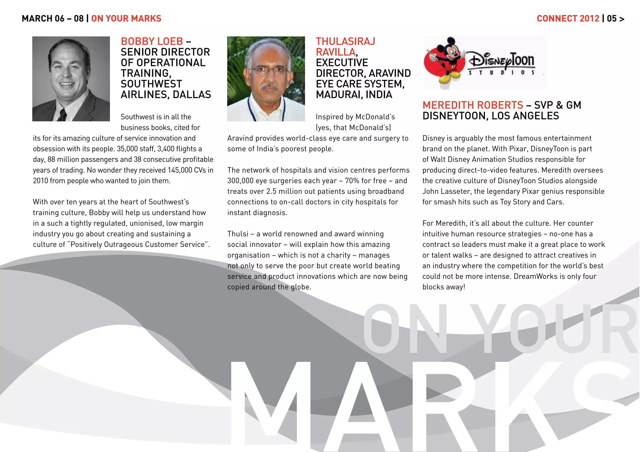 MARCH 06 – 08 | ON YOUR MARKS                                                                                                                        CONNECT 2012 | 05 >

                             BOBBY LOEB –                                             THULASIRAJ
                             SENIOR DIRECTOR                                          RAVILLA,
                             OF OPERATIONAL                                           EXECUTIVE
                             TRAINING,                                                DIRECTOR, ARAVIND
                             SOUTHWEST                                                EYE CARE SYSTEM,
                             AIRLINES, DALLAS                                         MADURAI, INDIA
                                                                                                                    MEREDITH ROBERTS – SVP & GM
                               Southwest is in all the                                 Inspired by McDonald’s       DISNEYTOON, LOS ANGELES
                               business books, cited for                               (yes, that McDonald’s)
  its for its amazing culture of service innovation and      Aravind provides world-class eye care and surgery to   Disney is arguably the most famous entertainment
  obsession with its people. 35,000 staff, 3,400 ﬂights a    some of India’s poorest people.                        brand on the planet. With Pixar, DisneyToon is part
  day, 88 million passengers and 38 consecutive proﬁtable                                                           of Walt Disney Animation Studios responsible for
  years of trading. No wonder they received 145,000 CVs in   The network of hospitals and vision centres performs   producing direct-to-video features. Meredith oversees
  2010 from people who wanted to join them.                  300,000 eye surgeries each year – 70% for free – and   the creative culture of DisneyToon Studios alongside
                                                             treats over 2.5 million out patients using broadband   John Lasseter, the legendary Pixar genius responsible
  With over ten years at the heart of Southwest’s            connections to on-call doctors in city hospitals for   for smash hits such as Toy Story and Cars.
  training culture, Bobby will help us understand how        instant diagnosis.
  in a such a tightly regulated, unionised, low margin                                                              For Meredith, it’s all about the culture. Her counter
  industry you go about creating and sustaining a            Thulsi – a world renowned and award winning            intuitive human resource strategies – no-one has a
  culture of “Positively Outrageous Customer Service”.       social innovator – will explain how this amazing       contract so leaders must make it a great place to work
                                                             organisation – which is not a charity – manages        or talent walks – are designed to attract creatives in
                                                             not only to serve the poor but create world beating    an industry where the competition for the world’s best
                                                             service and product innovations which are now being    could not be more intense. DreamWorks is only four
                                                             copied around the globe.                               blocks away!




                                                                                                  ON YOUR
                                                             MARKS
 