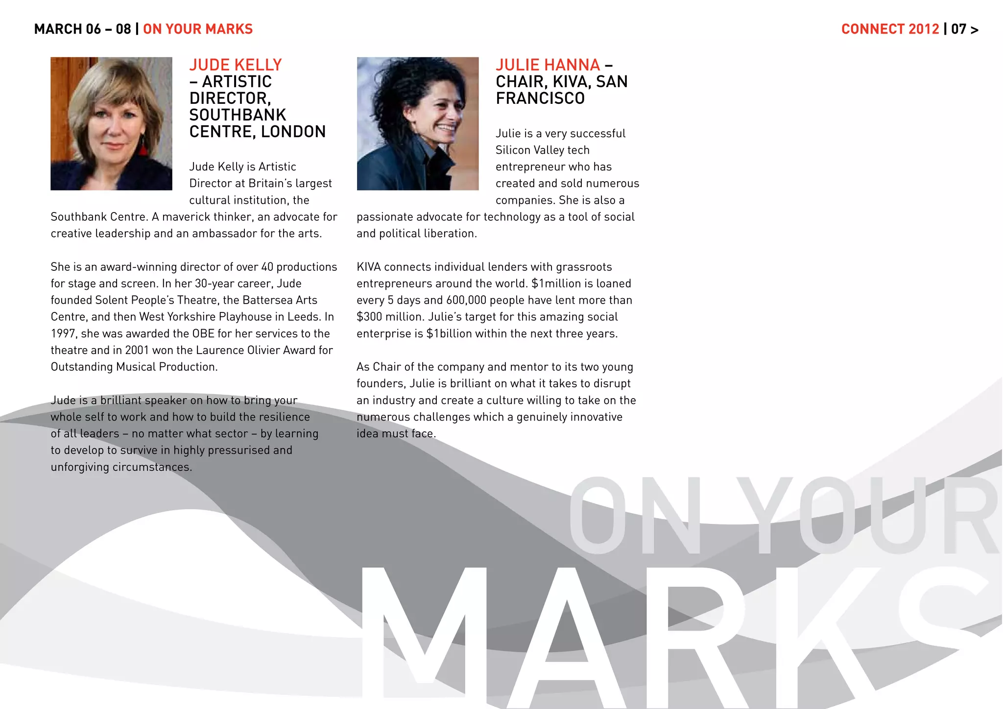 MARCH 06 – 08 | ON YOUR MARKS                                                                                          CONNECT 2012 | 07 >

                            JUDE KELLY                                                 JULIE HANNA –
                            – ARTISTIC                                                 CHAIR, KIVA, SAN
                            DIRECTOR,                                                  FRANCISCO
                            SOUTHBANK
                            CENTRE, LONDON                                            Julie is a very successful
                                                                                      Silicon Valley tech
                            Jude Kelly is Artistic                                    entrepreneur who has
                            Director at Britain’s largest                             created and sold numerous
                            cultural institution, the                                 companies. She is also a
  Southbank Centre. A maverick thinker, an advocate for     passionate advocate for technology as a tool of social
  creative leadership and an ambassador for the arts.       and political liberation.

  She is an award-winning director of over 40 productions   KIVA connects individual lenders with grassroots
  for stage and screen. In her 30-year career, Jude         entrepreneurs around the world. $1million is loaned
  founded Solent People’s Theatre, the Battersea Arts       every 5 days and 600,000 people have lent more than
  Centre, and then West Yorkshire Playhouse in Leeds. In    $300 million. Julie’s target for this amazing social
  1997, she was awarded the OBE for her services to the     enterprise is $1billion within the next three years.
  theatre and in 2001 won the Laurence Olivier Award for
  Outstanding Musical Production.                           As Chair of the company and mentor to its two young
                                                            founders, Julie is brilliant on what it takes to disrupt
  Jude is a brilliant speaker on how to bring your          an industry and create a culture willing to take on the
  whole self to work and how to build the resilience        numerous challenges which a genuinely innovative
  of all leaders – no matter what sector – by learning      idea must face.
  to develop to survive in highly pressurised and




                                                                                                     ON YOUR
  unforgiving circumstances.




                                                            MARKS
 