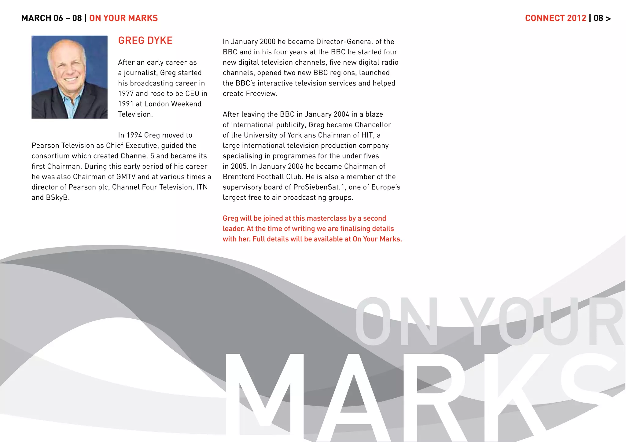 MARCH 06 – 08 | ON YOUR MARKS                                                                                          CONNECT 2012 | 08 >

                           GREG DYKE                      In January 2000 he became Director-General of the
                                                          BBC and in his four years at the BBC he started four
                           After an early career as       new digital television channels, ﬁve new digital radio
                           a journalist, Greg started     channels, opened two new BBC regions, launched
                           his broadcasting career in     the BBC’s interactive television services and helped
                           1977 and rose to be CEO in     create Freeview.
                           1991 at London Weekend
                           Television.                    After leaving the BBC in January 2004 in a blaze
                                                          of international publicity, Greg became Chancellor
                            In 1994 Greg moved to         of the University of York ans Chairman of HIT, a
  Pearson Television as Chief Executive, guided the       large international television production company
  consortium which created Channel 5 and became its       specialising in programmes for the under ﬁves
  ﬁrst Chairman. During this early period of his career   in 2005. In January 2006 he became Chairman of
  he was also Chairman of GMTV and at various times a     Brentford Football Club. He is also a member of the
  director of Pearson plc, Channel Four Television, ITN   supervisory board of ProSiebenSat.1, one of Europe’s
  and BSkyB.                                              largest free to air broadcasting groups.

                                                          Greg will be joined at this masterclass by a second
                                                          leader. At the time of writing we are ﬁnalising details
                                                          with her. Full details will be available at On Your Marks.




                                                                                                   ON YOUR
                                                          MARKS
 