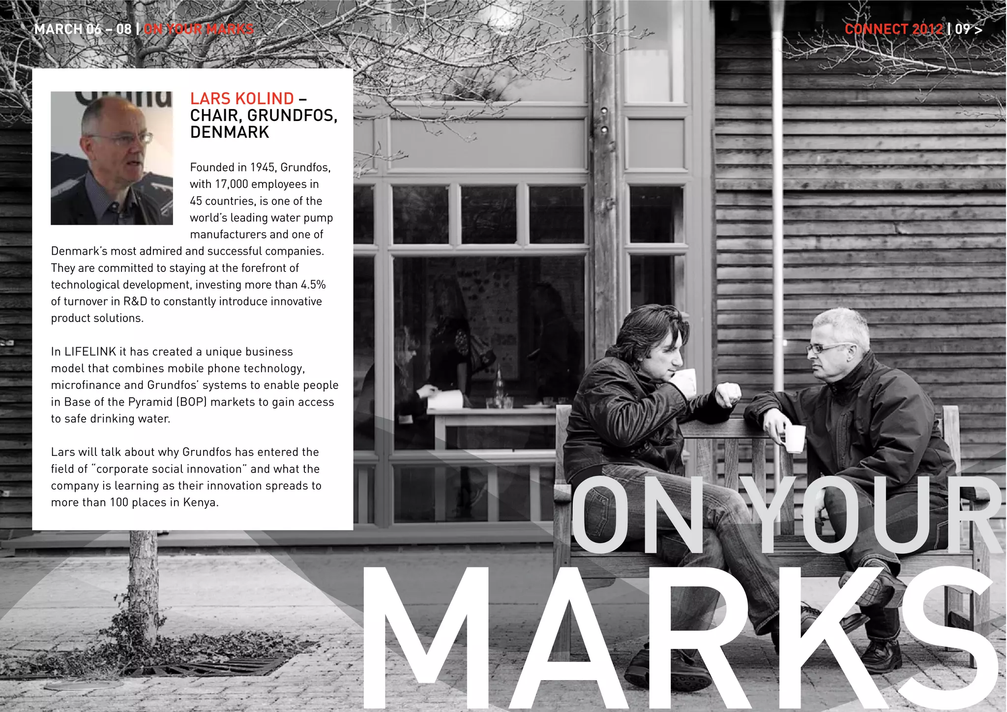 MARCH 06 – 08 | ON YOUR MARKS                                   CONNECT 2012 | 09 >



                            LARS KOLIND –
                            CHAIR, GRUNDFOS,
                            DENMARK

                             Founded in 1945, Grundfos,
                             with 17,000 employees in
                             45 countries, is one of the
                             world’s leading water pump
                             manufacturers and one of
  Denmark’s most admired and successful companies.
  They are committed to staying at the forefront of
  technological development, investing more than 4.5%
  of turnover in R&D to constantly introduce innovative
  product solutions.

  In LIFELINK it has created a unique business
  model that combines mobile phone technology,
  microﬁnance and Grundfos’ systems to enable people
  in Base of the Pyramid (BOP) markets to gain access
  to safe drinking water.

  Lars will talk about why Grundfos has entered the




                                                            ON YOUR
  ﬁeld of “corporate social innovation” and what the
  company is learning as their innovation spreads to
  more than 100 places in Kenya.




                                                           MARKS
 