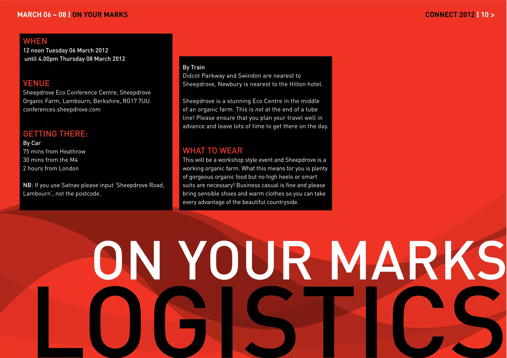 MARCH 06 – 08 | ON YOUR MARKS                                                                                     CONNECT 2012 | 10 >


 WHEN
 12 noon Tuesday 06 March 2012
 until 4.00pm Thursday 08 March 2012
                                                        By Train
                                                        Didcot Parkway and Swindon are nearest to
 VENUE                                                  Sheepdrove, Newbury is nearest to the Hilton hotel.
 Sheepdrove Eco Conference Centre, Sheepdrove
 Organic Farm, Lambourn, Berkshire, RG17 7UU            Sheepdrove is a stunning Eco Centre in the middle
 conferences.sheepdrove.com                             of an organic farm. This is not at the end of a tube
                                                        line! Please ensure that you plan your travel well in
                                                        advance and leave lots of time to get there on the day.
 GETTING THERE:
 By Car
 75 mins from Heathrow                                  WHAT TO WEAR
 30 mins from the M4                                    This will be a workshop style event and Sheepdrove is a
 2 hours from London                                    working organic farm. What this means for you is plenty
                                                        of gorgeous organic food but no high heels or smart
 NB: If you use Satnav please input ‘Sheepdrove Road,   suits are necessary! Business casual is ﬁne and please
 Lambourn’, not the postcode.                           bring sensible shoes and warm clothes so you can take
                                                        every advantage of the beautiful countryside.




                         ON YOUR MARKS
   LOGISTICS
 