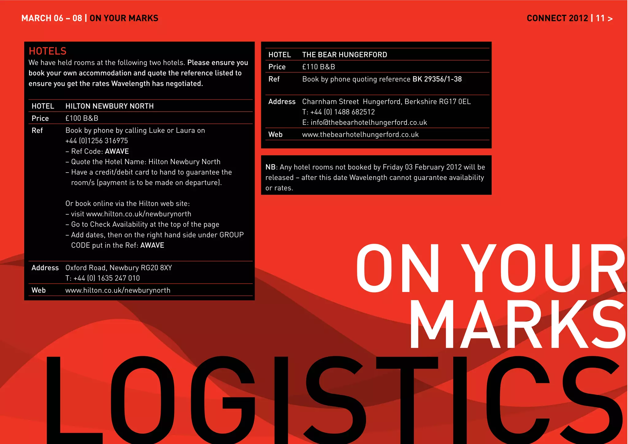 MARCH 06 – 08 | ON YOUR MARKS                                                                                                              CONNECT 2012 | 11 >


 HOTELS                                                              HOTEL      THE BEAR HUNGERFORD
 We have held rooms at the following two hotels. Please ensure you
                                                                     Price      £110 B&B
 book your own accommodation and quote the reference listed to
                                                                     Ref        Book by phone quoting reference BK 29356/1-38
 ensure you get the rates Wavelength has negotiated.

                                                                     Address Charnham Street Hungerford, Berkshire RG17 0EL
  HOTEL    HILTON NEWBURY NORTH
                                                                             T: +44 (0) 1488 682512
  Price    £100 B&B
                                                                             E: info@thebearhotelhungerford.co.uk
  Ref      Book by phone by calling Luke or Laura on
                                                                     Web        www.thebearhotelhungerford.co.uk
           +44 (0)1256 316975
           – Ref Code: AWAVE
           – Quote the Hotel Name: Hilton Newbury North
                                                                     NB: Any hotel rooms not booked by Friday 03 February 2012 will be
           – Have a credit/debit card to hand to guarantee the
                                                                     released – after this date Wavelength cannot guarantee availability
             room/s (payment is to be made on departure).
                                                                     or rates.

           Or book online via the Hilton web site:
           – visit www.hilton.co.uk/newburynorth
           – Go to Check Availability at the top of the page




                                                                                               ON YOUR
           – Add dates, then on the right hand side under GROUP
             CODE put in the Ref: AWAVE


  Address Oxford Road, Newbury RG20 8XY
          T: +44 (0) 1635 247 010




                                                                                                MARKS
  Web      www.hilton.co.uk/newburynorth
 